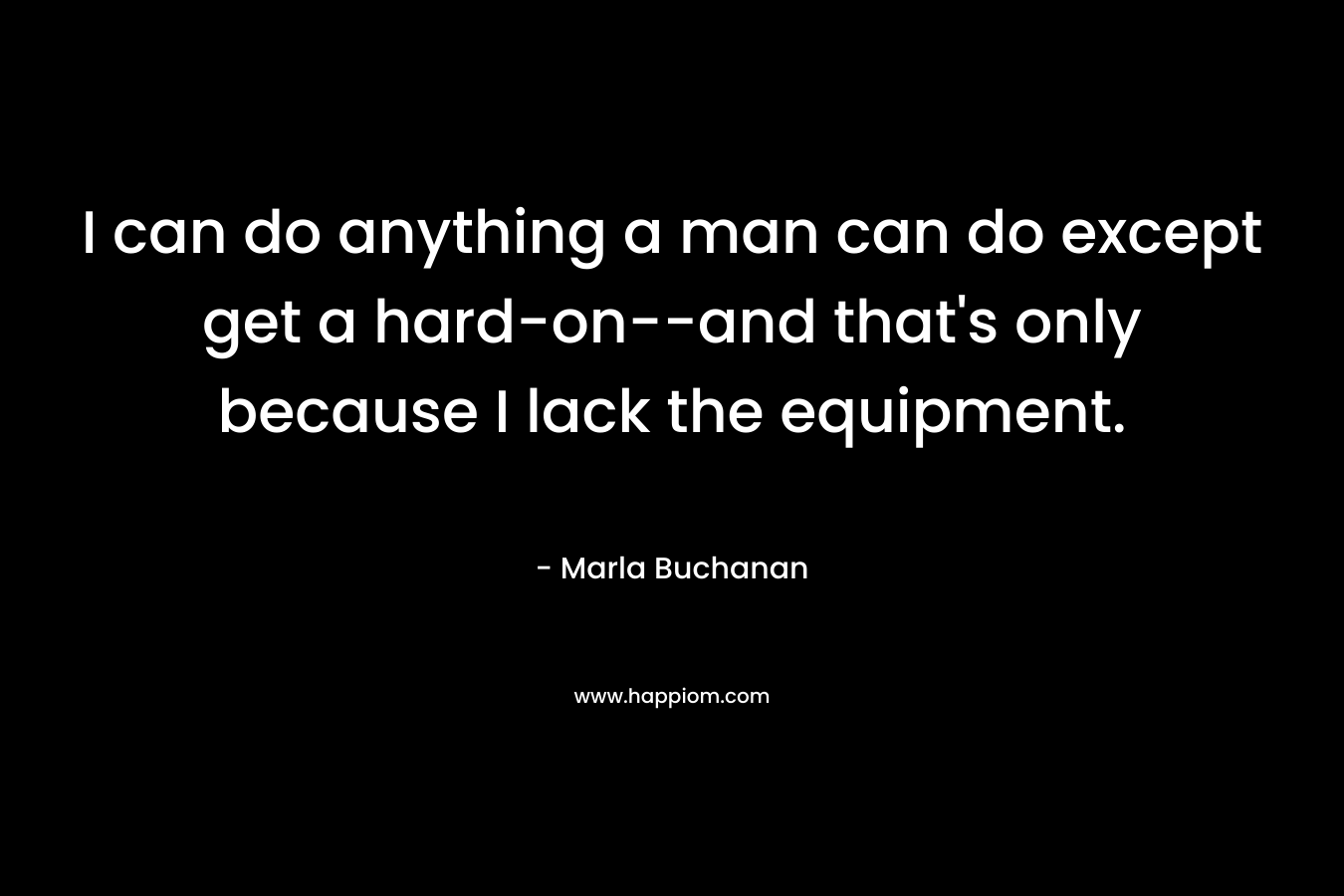 I can do anything a man can do except get a hard-on–and that’s only because I lack the equipment. – Marla Buchanan