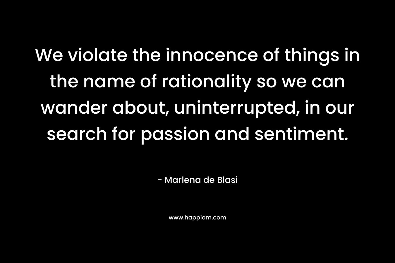 We violate the innocence of things in the name of rationality so we can wander about, uninterrupted, in our search for passion and sentiment. – Marlena de Blasi