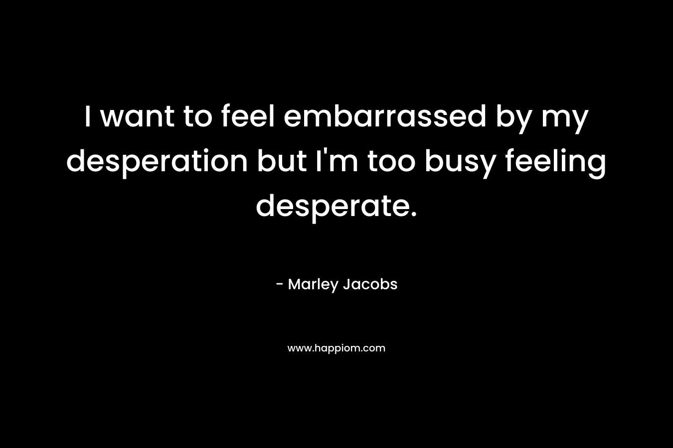I want to feel embarrassed by my desperation but I’m too busy feeling desperate. – Marley Jacobs