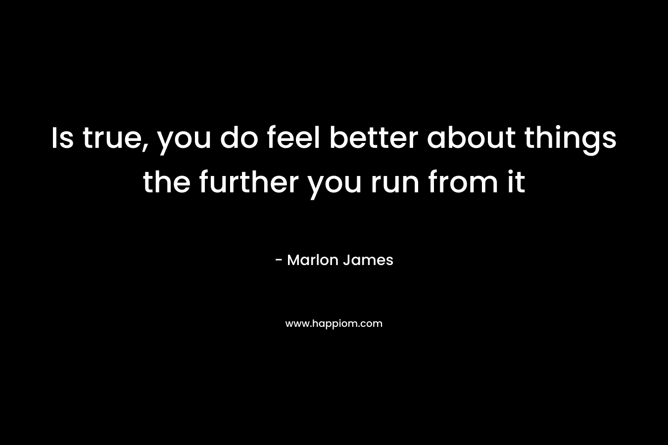 Is true, you do feel better about things the further you run from it