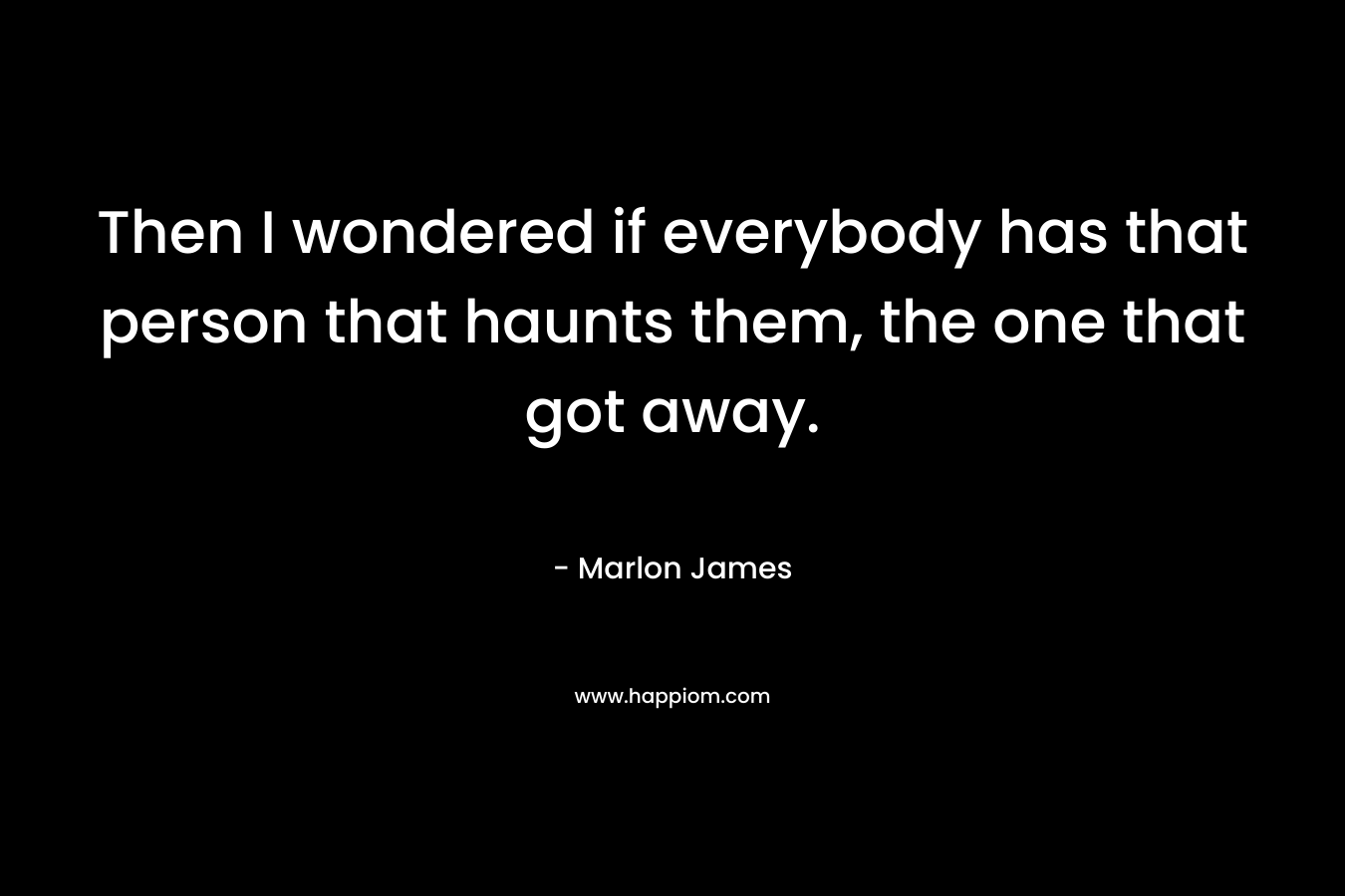 Then I wondered if everybody has that person that haunts them, the one that got away. – Marlon James