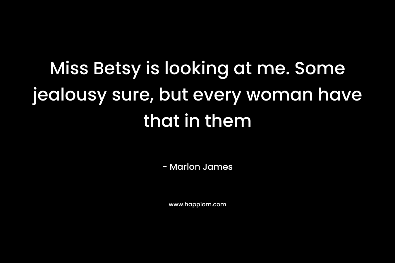 Miss Betsy is looking at me. Some jealousy sure, but every woman have that in them – Marlon James