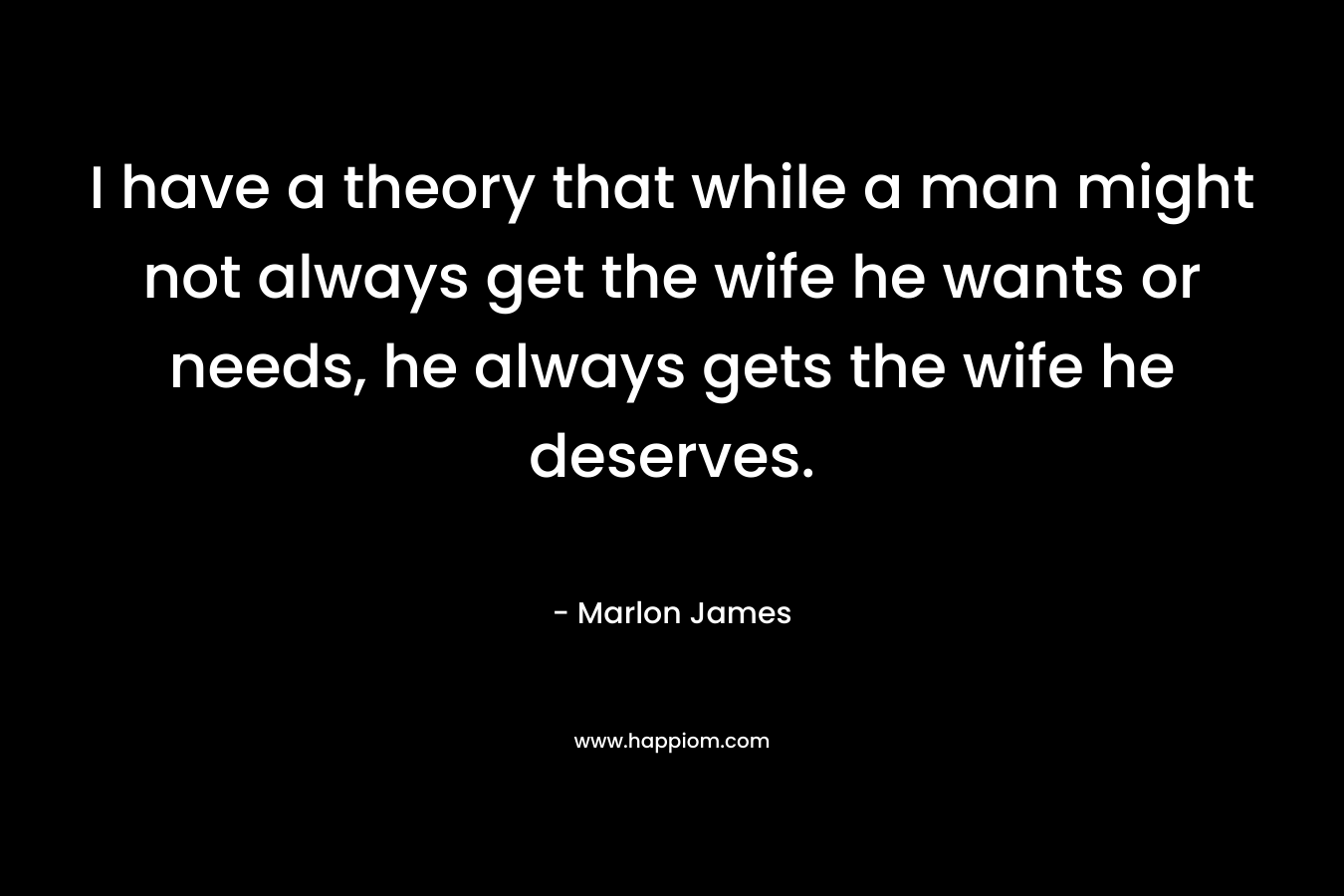 I have a theory that while a man might not always get the wife he wants or needs, he always gets the wife he deserves. – Marlon James