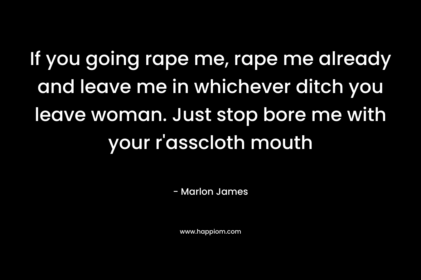 If you going rape me, rape me already and leave me in whichever ditch you leave woman. Just stop bore me with your r'asscloth mouth