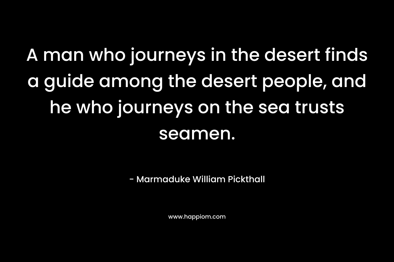 A man who journeys in the desert finds a guide among the desert people, and he who journeys on the sea trusts seamen. – Marmaduke William Pickthall