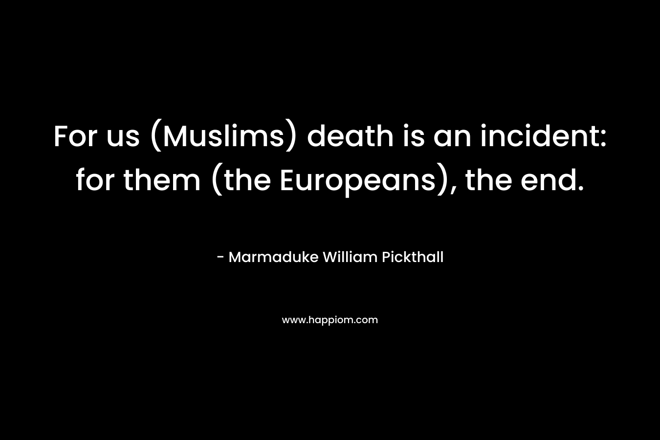 For us (Muslims) death is an incident: for them (the Europeans), the end. – Marmaduke William Pickthall