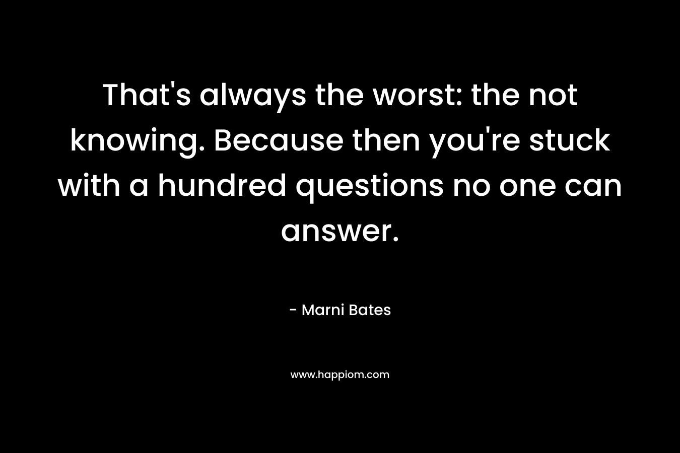 That’s always the worst: the not knowing. Because then you’re stuck with a hundred questions no one can answer. – Marni Bates