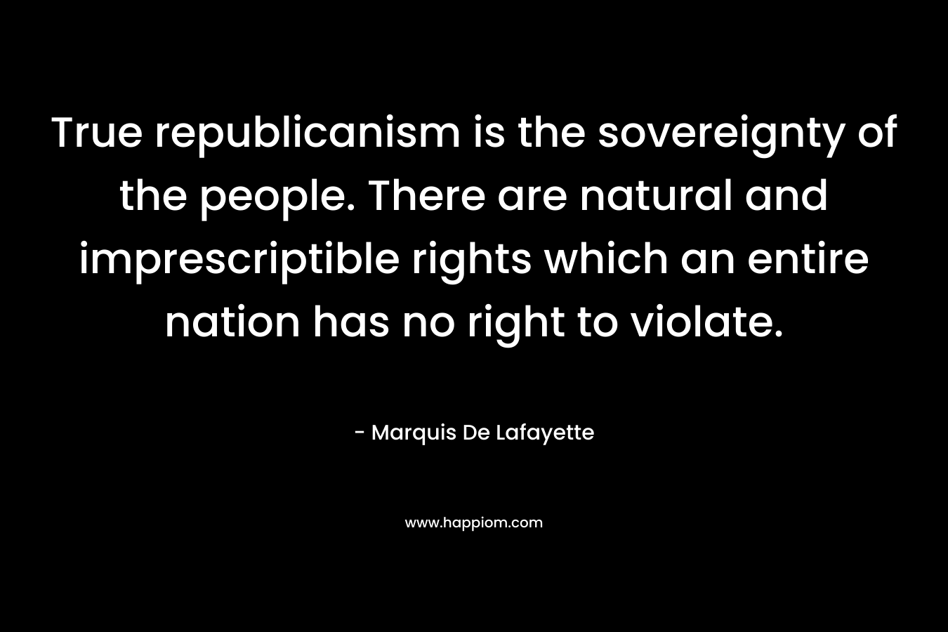 True republicanism is the sovereignty of the people. There are natural and imprescriptible rights which an entire nation has no right to violate. – Marquis De Lafayette