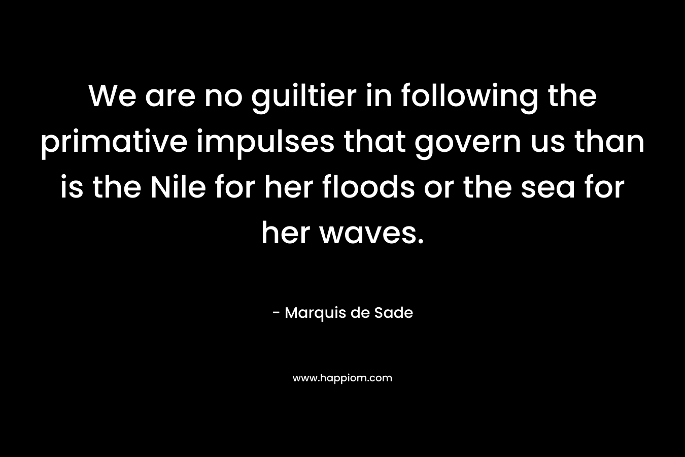 We are no guiltier in following the primative impulses that govern us than is the Nile for her floods or the sea for her waves. – Marquis de Sade