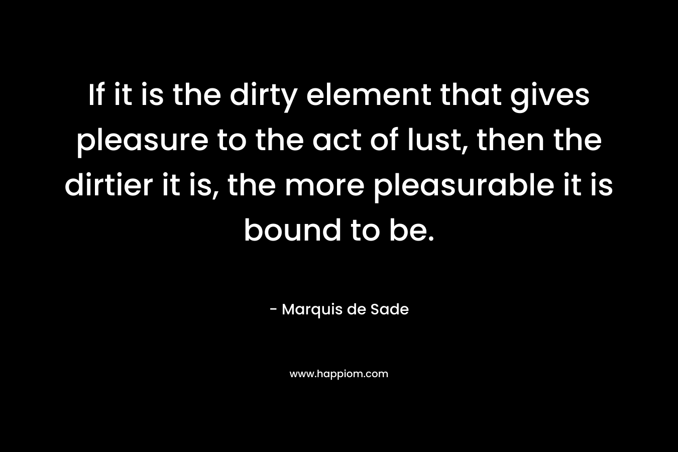 If it is the dirty element that gives pleasure to the act of lust, then the dirtier it is, the more pleasurable it is bound to be. – Marquis de Sade