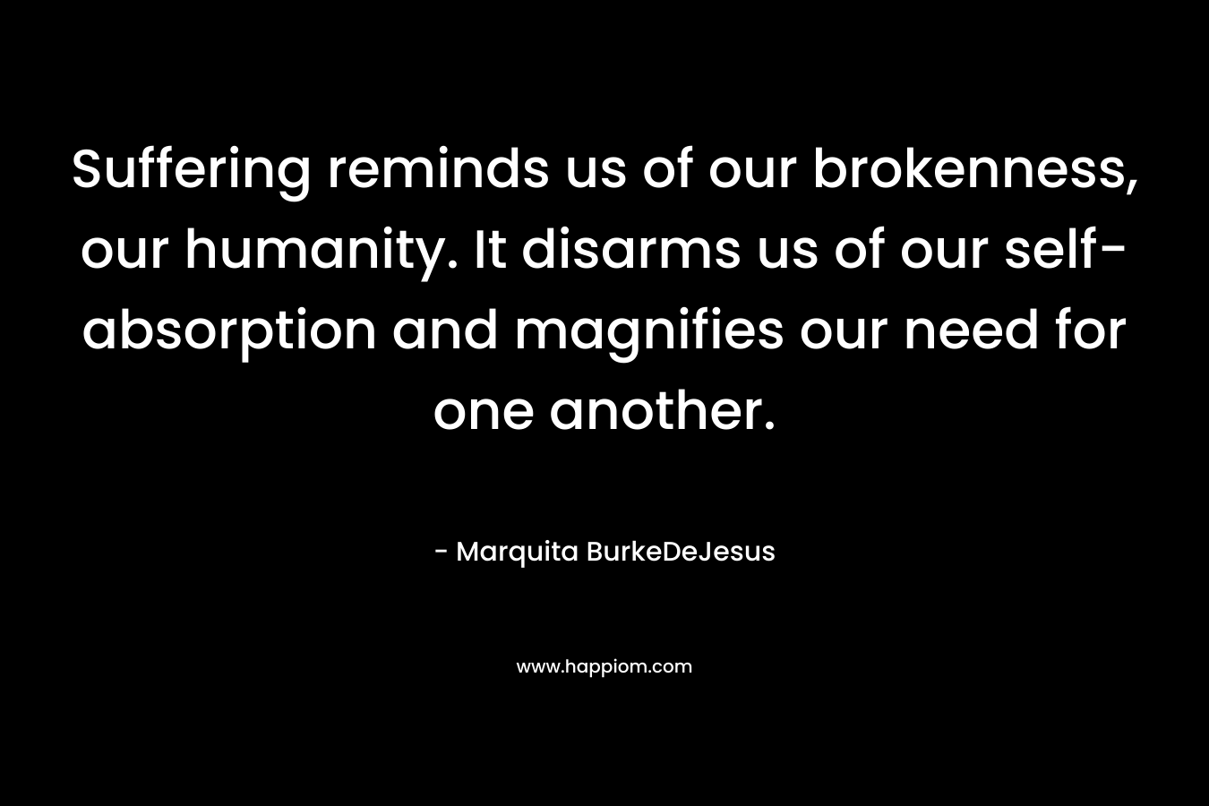 Suffering reminds us of our brokenness, our humanity. It disarms us of our self-absorption and magnifies our need for one another.
