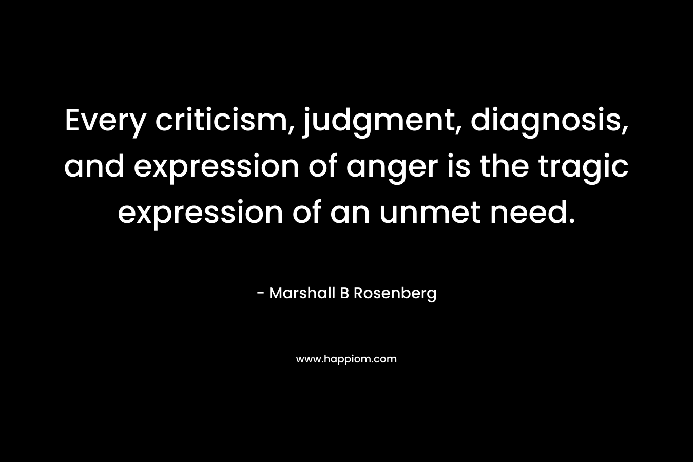 Every criticism, judgment, diagnosis, and expression of anger is the tragic expression of an unmet need.