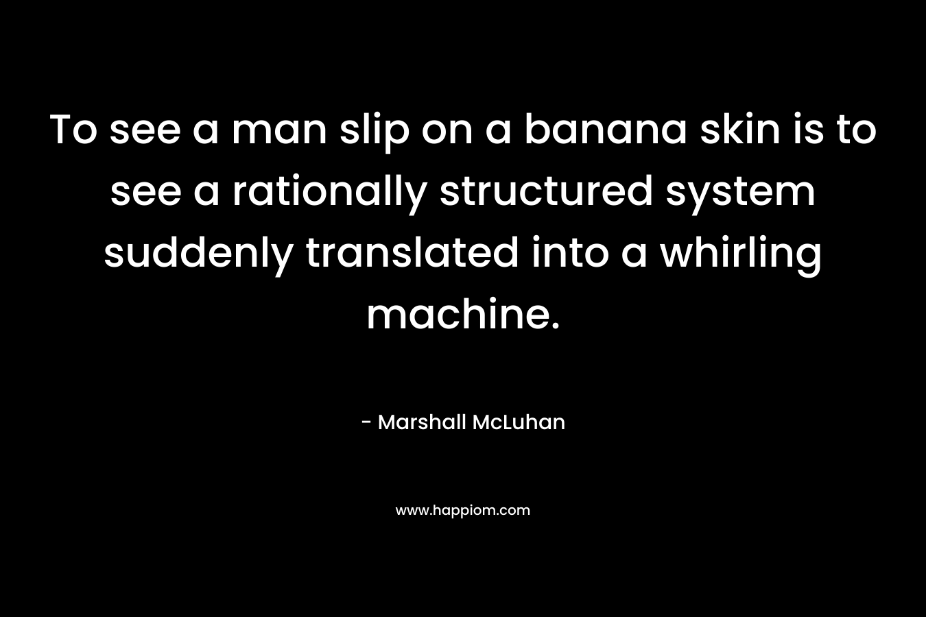 To see a man slip on a banana skin is to see a rationally structured system suddenly translated into a whirling machine. – Marshall McLuhan