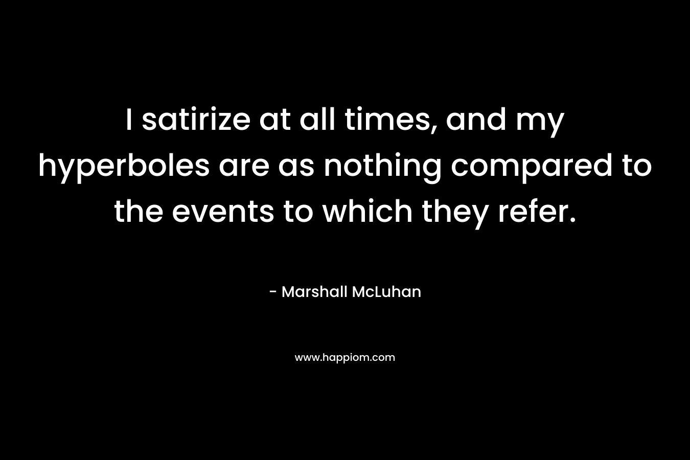 I satirize at all times, and my hyperboles are as nothing compared to the events to which they refer. – Marshall McLuhan