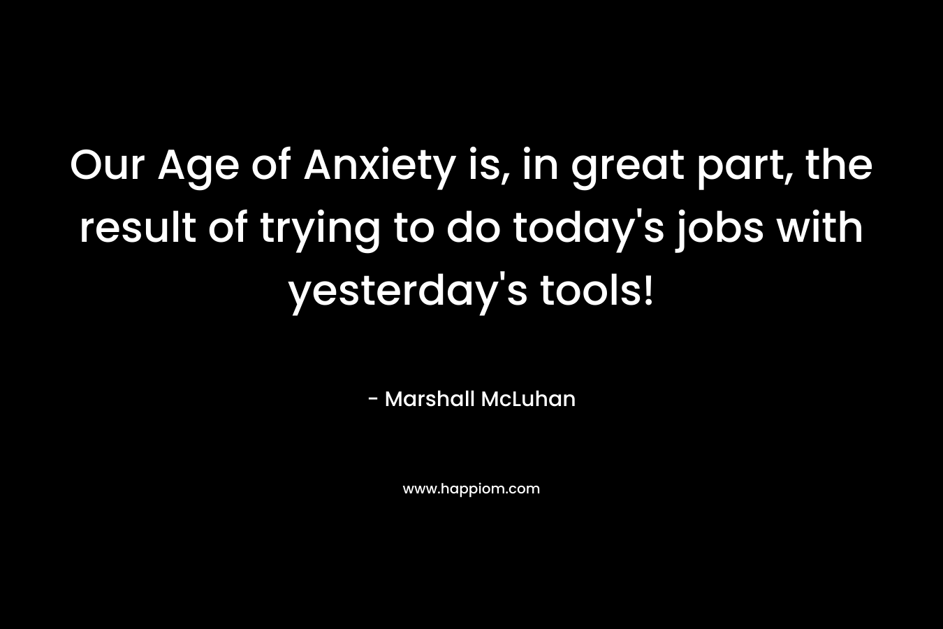 Our Age of Anxiety is, in great part, the result of trying to do today's jobs with yesterday's tools!