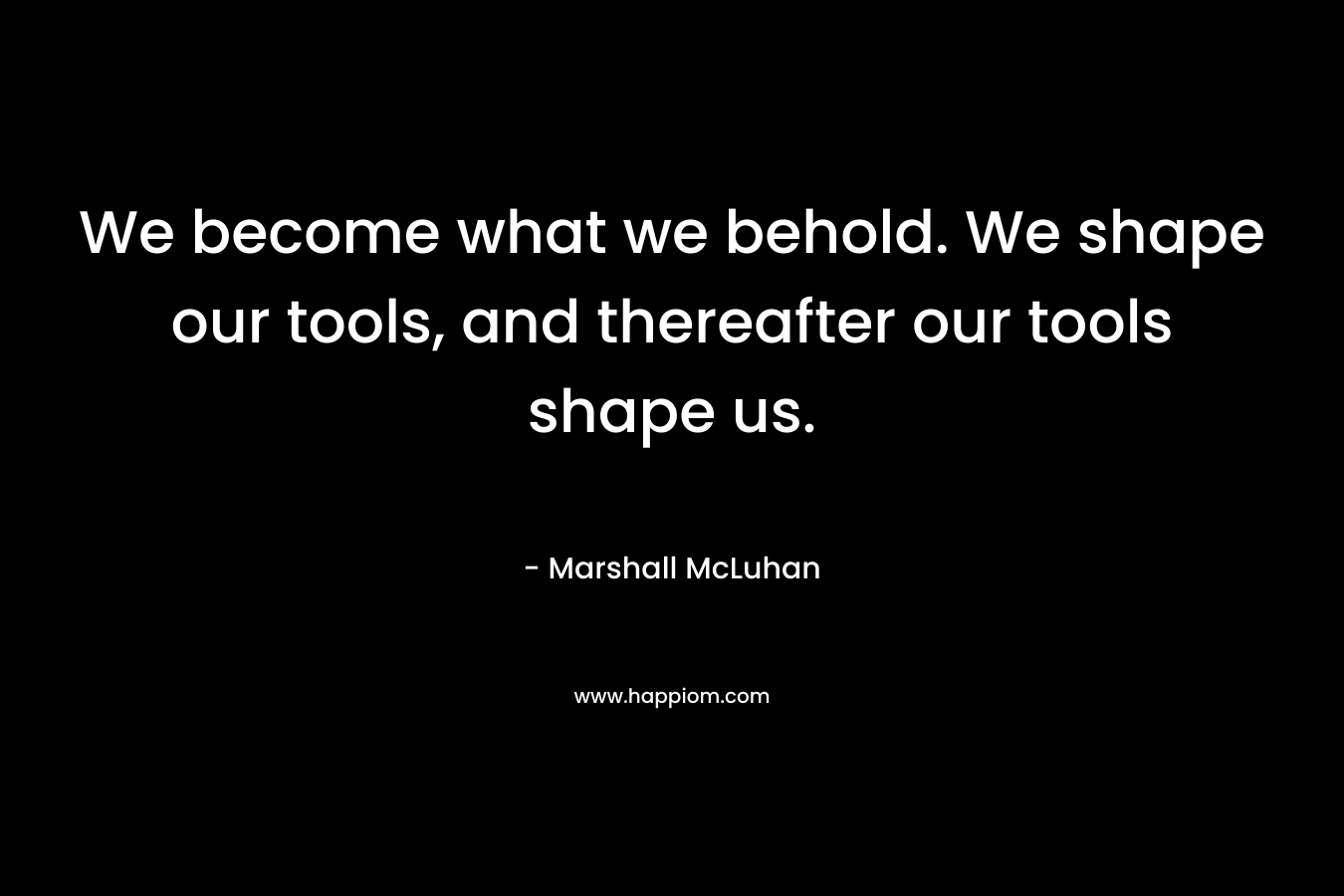 We become what we behold. We shape our tools, and thereafter our tools shape us. – Marshall McLuhan