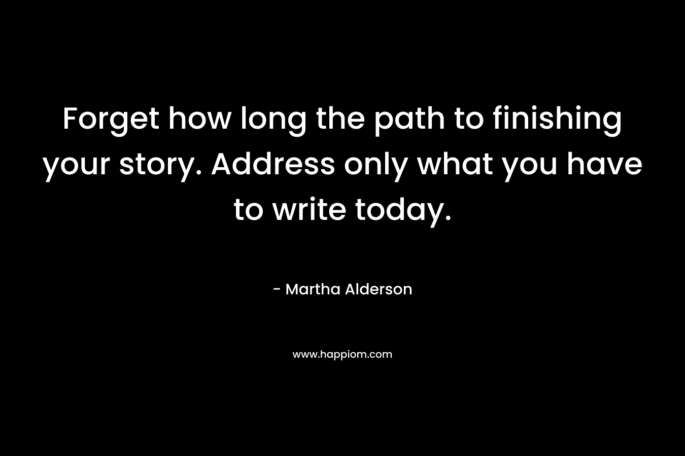 Forget how long the path to finishing your story. Address only what you have to write today. – Martha Alderson