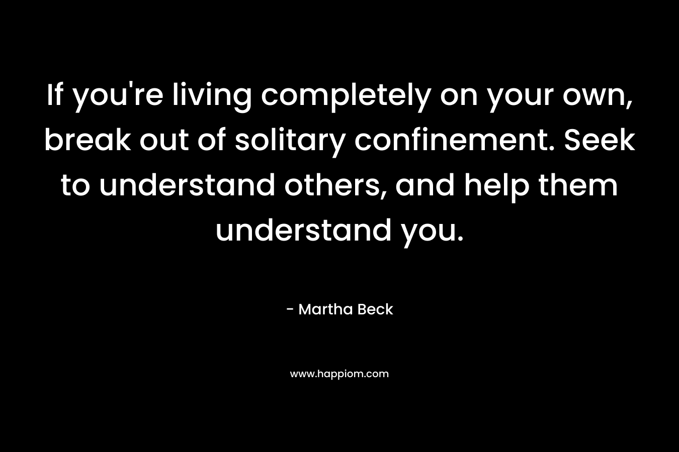 If you're living completely on your own, break out of solitary confinement. Seek to understand others, and help them understand you.