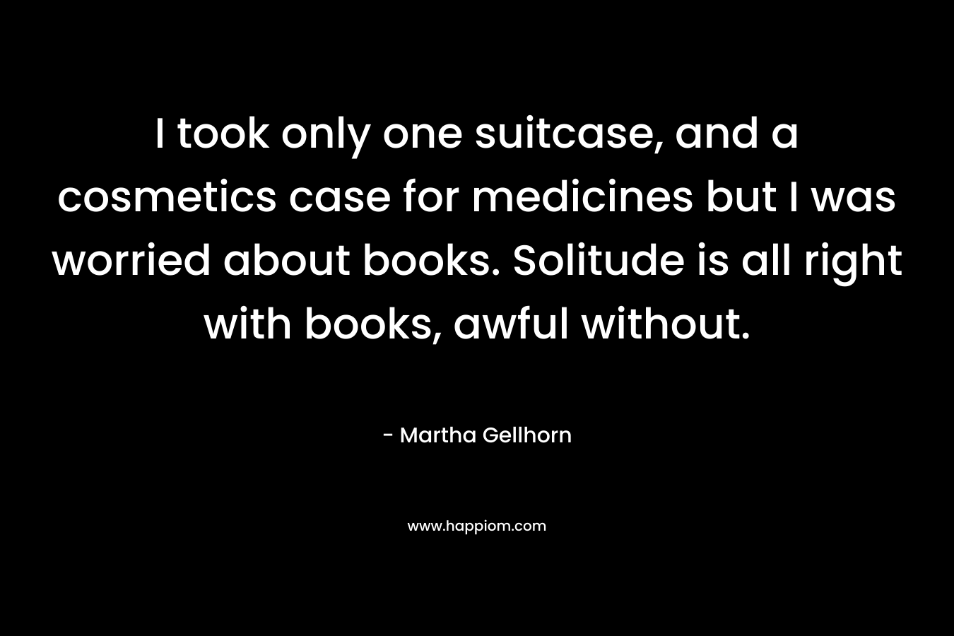I took only one suitcase, and a cosmetics case for medicines but I was worried about books. Solitude is all right with books, awful without. – Martha Gellhorn