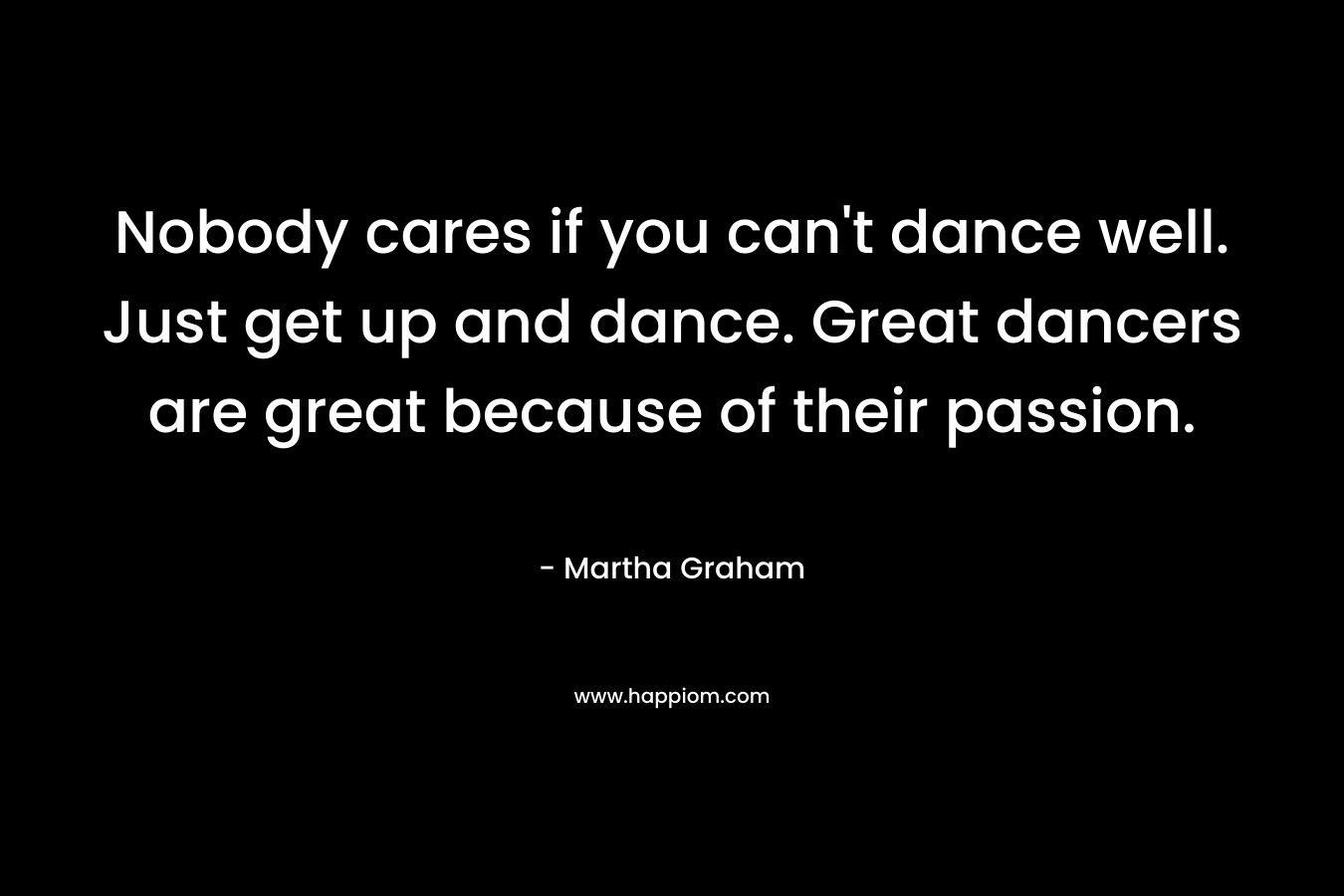 Nobody cares if you can't dance well. Just get up and dance. Great dancers are great because of their passion.