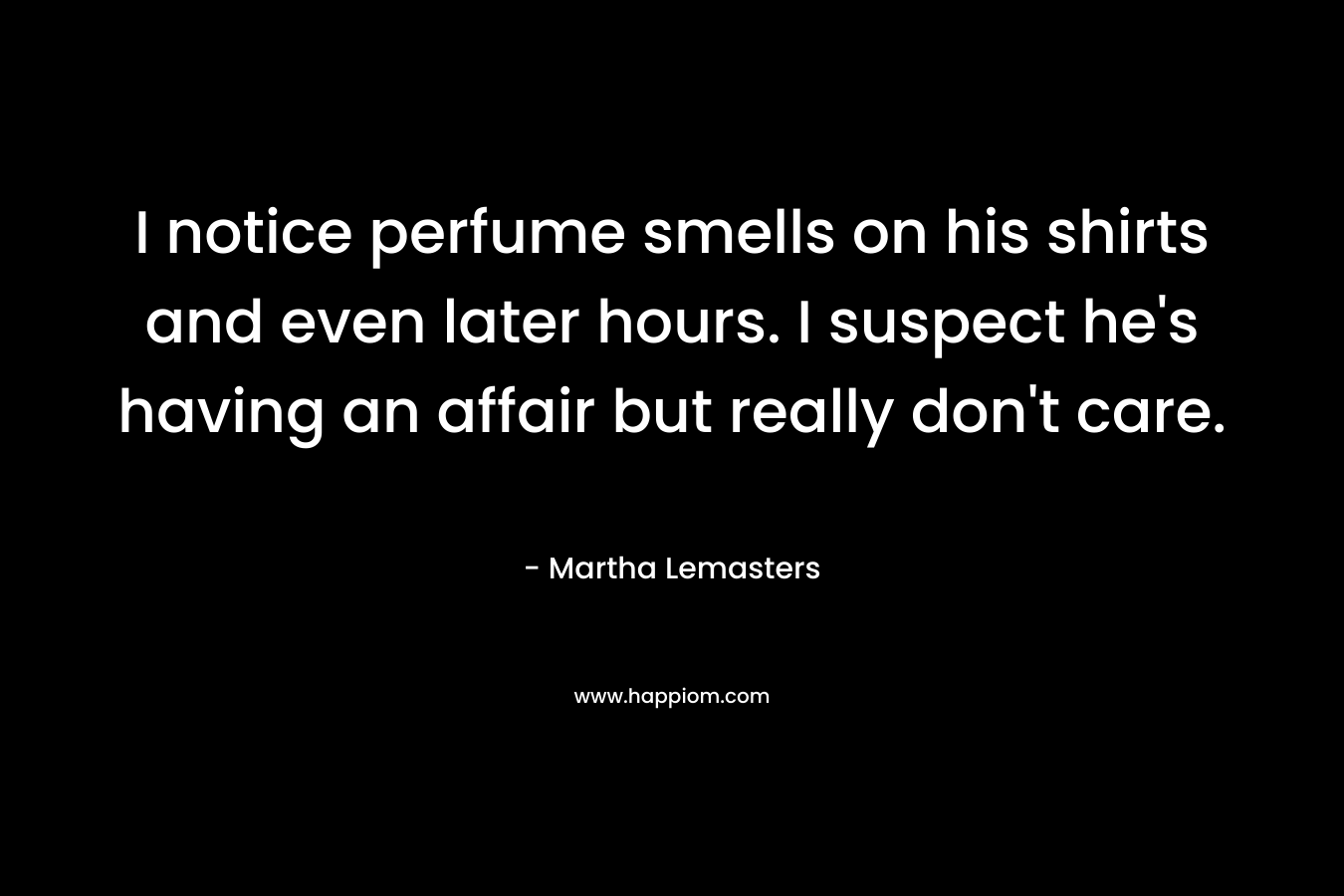 I notice perfume smells on his shirts and even later hours. I suspect he’s having an affair but really don’t care. – Martha Lemasters