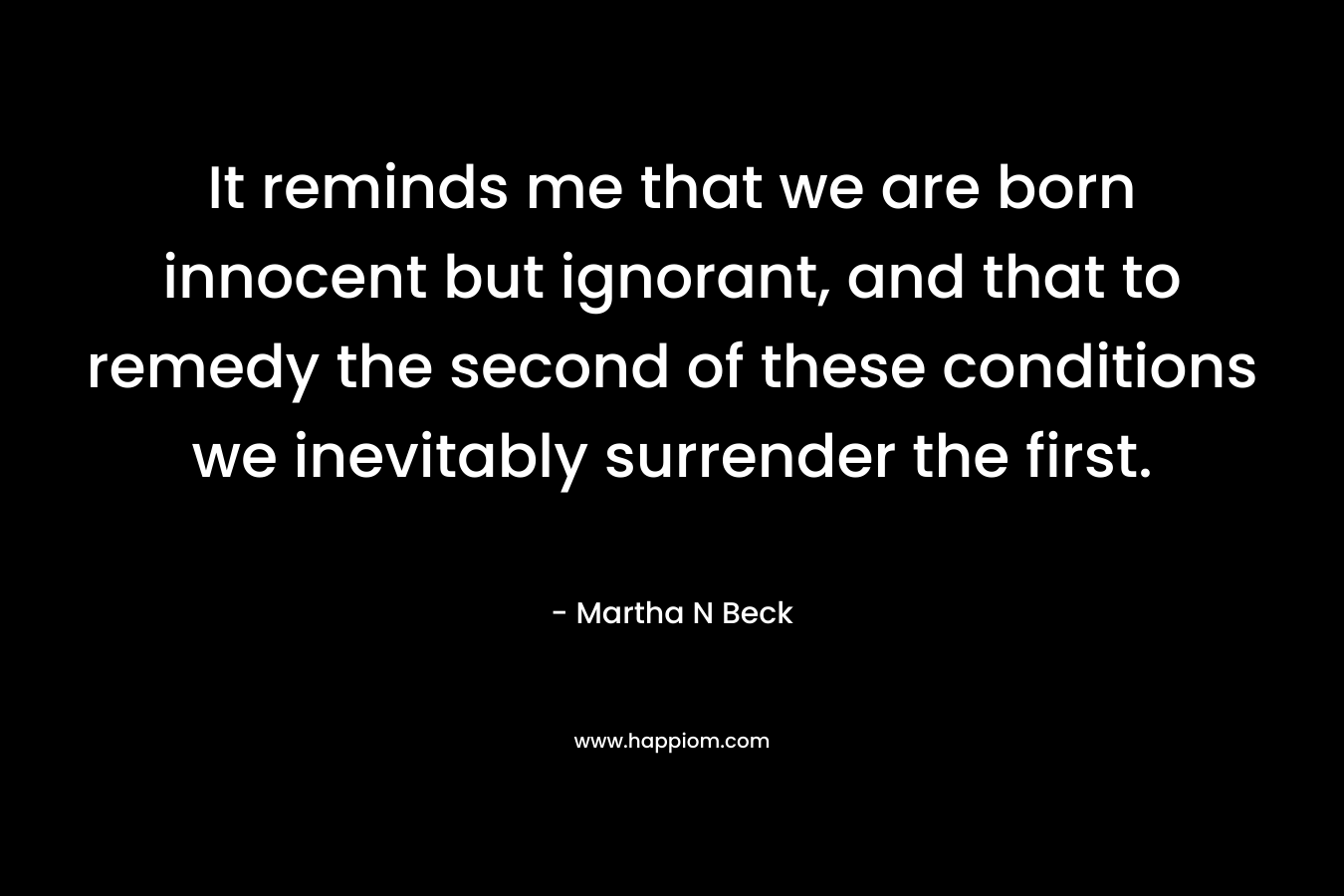 It reminds me that we are born innocent but ignorant, and that to remedy the second of these conditions we inevitably surrender the first. – Martha N Beck