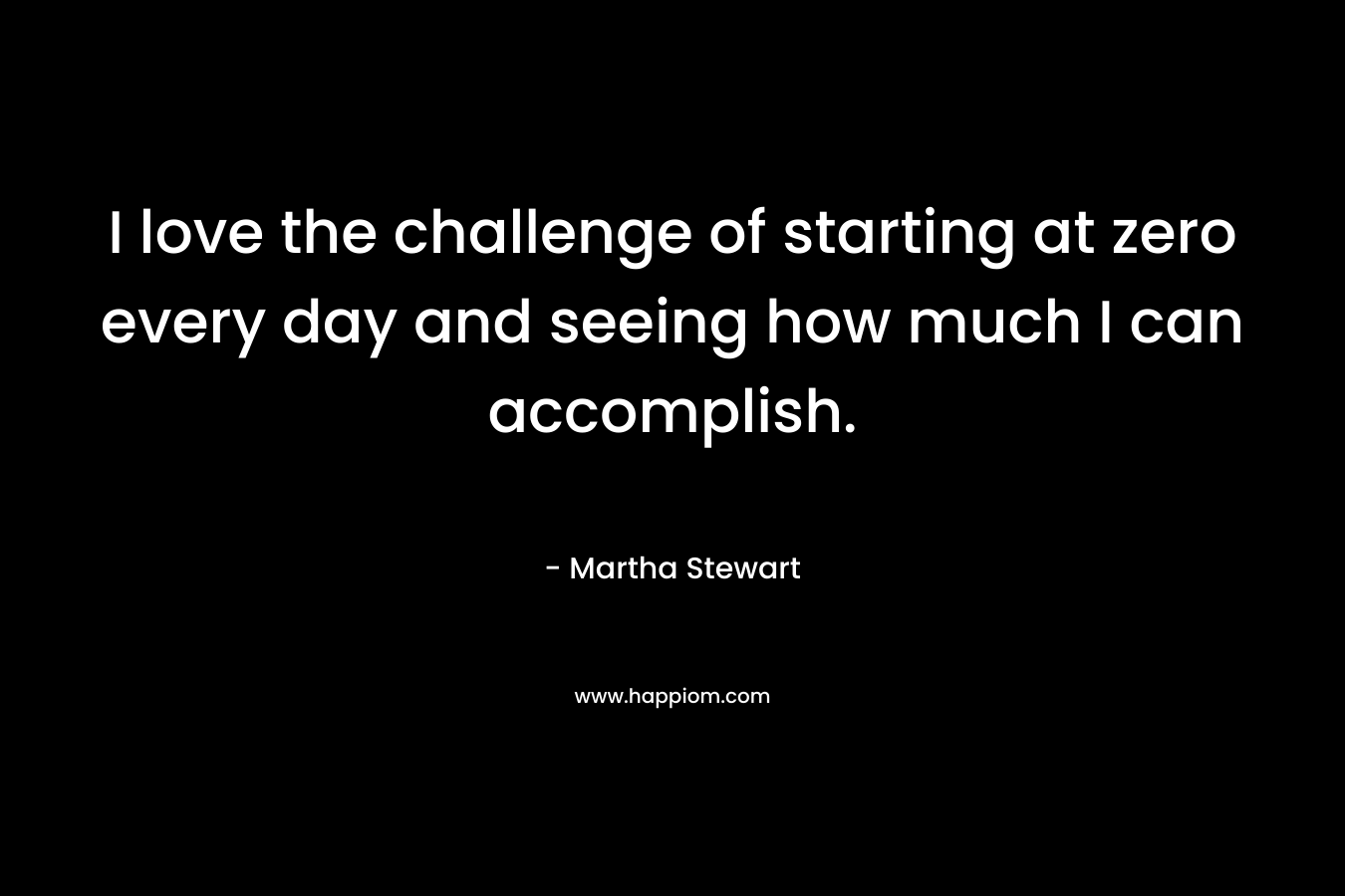 I love the challenge of starting at zero every day and seeing how much I can accomplish.