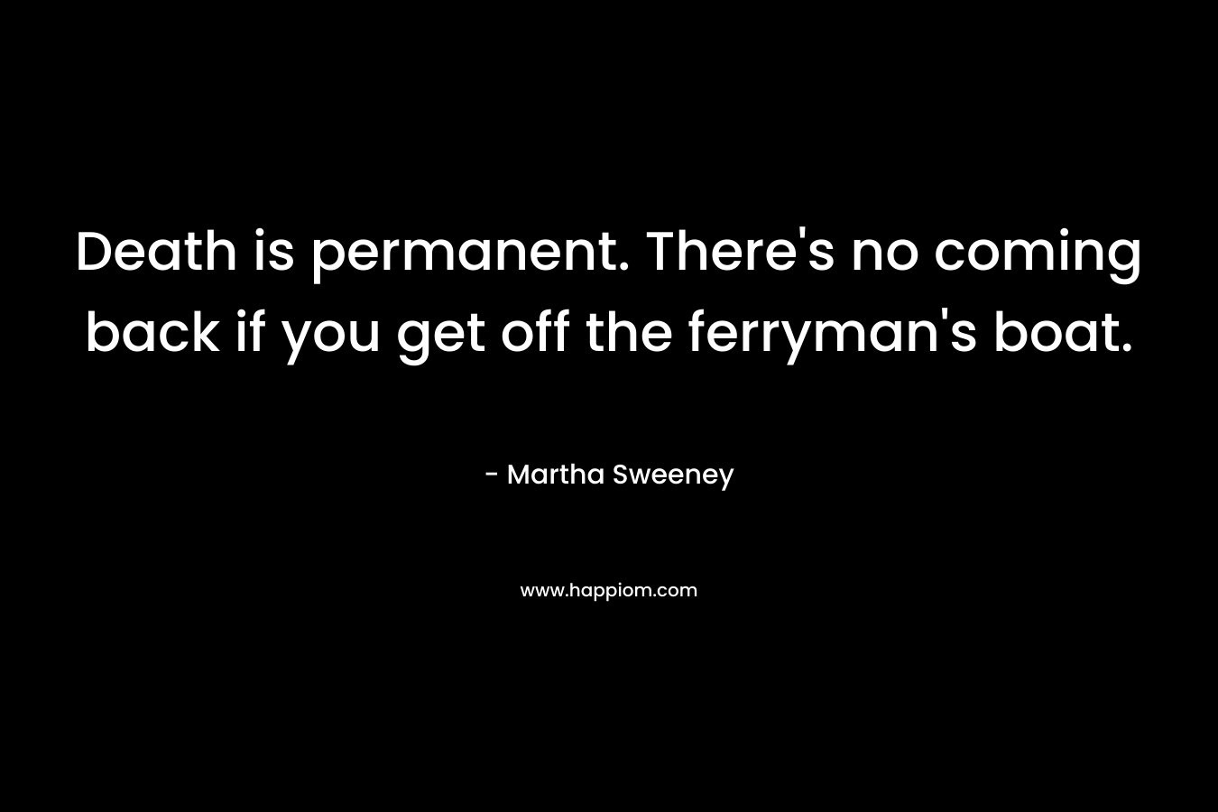 Death is permanent. There’s no coming back if you get off the ferryman’s boat. – Martha Sweeney
