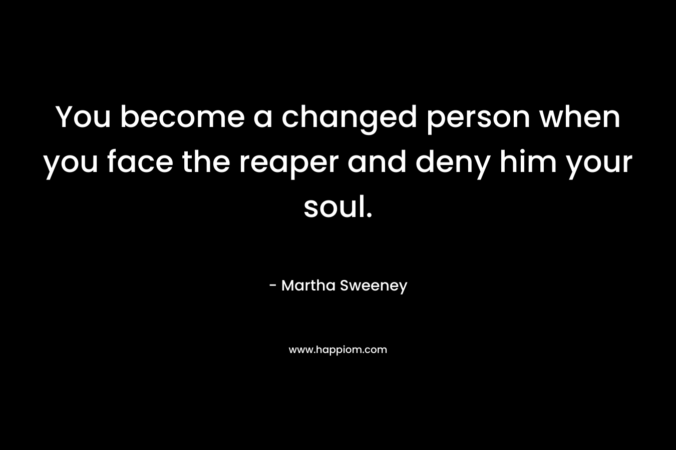 You become a changed person when you face the reaper and deny him your soul. – Martha Sweeney