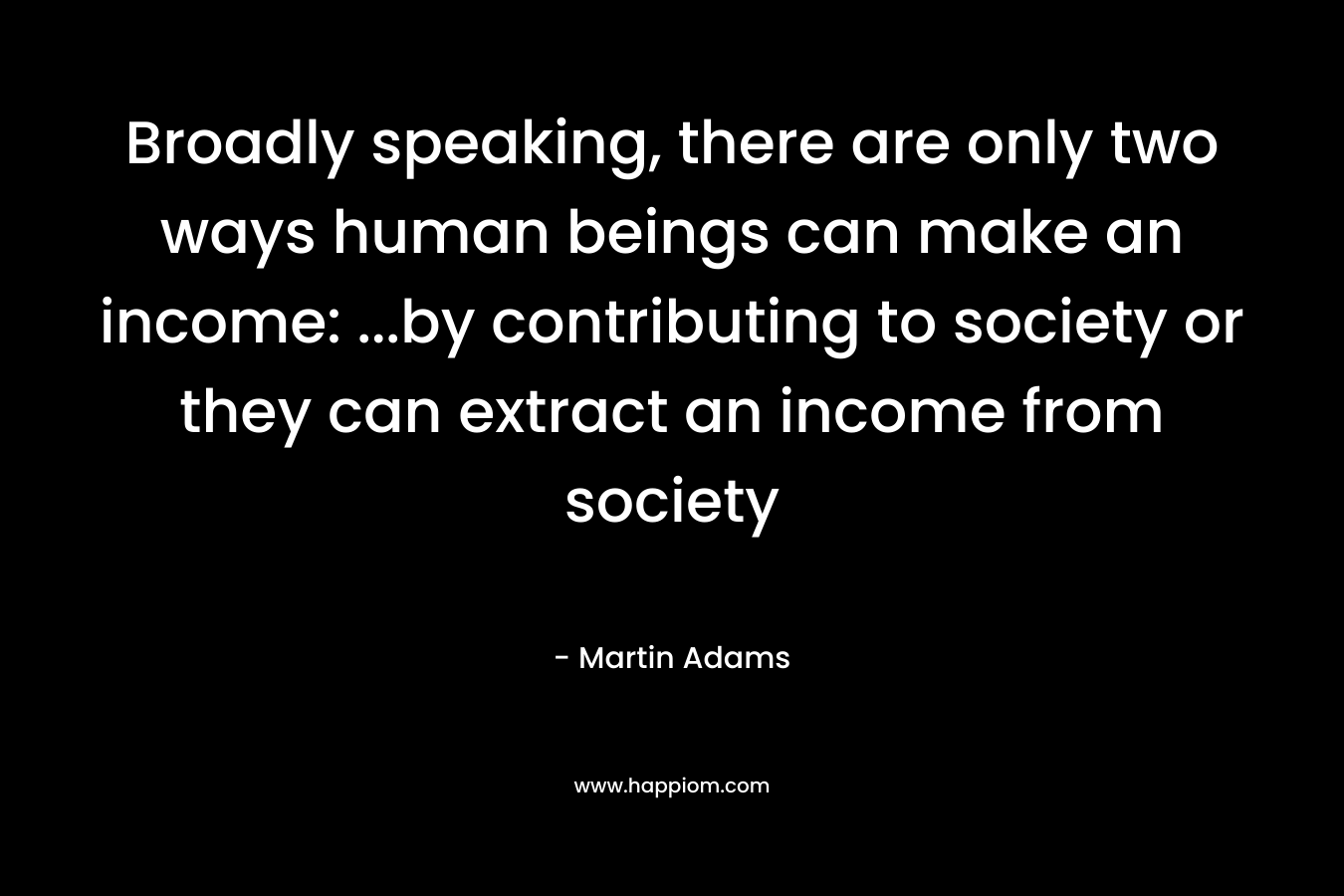 Broadly speaking, there are only two ways human beings can make an income: …by contributing to society or they can extract an income from society – Martin Adams
