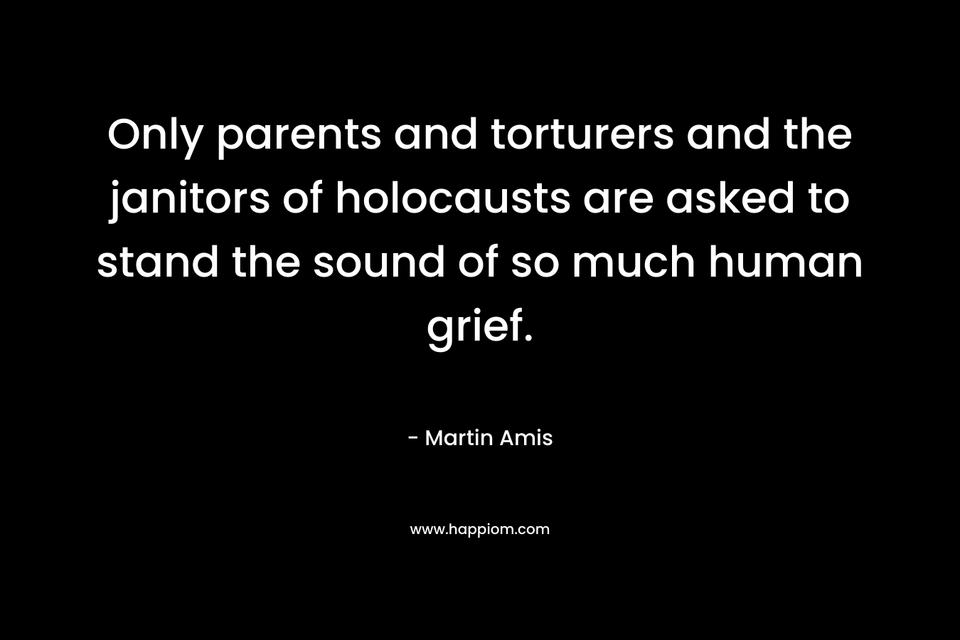 Only parents and torturers and the janitors of holocausts are asked to stand the sound of so much human grief. – Martin Amis