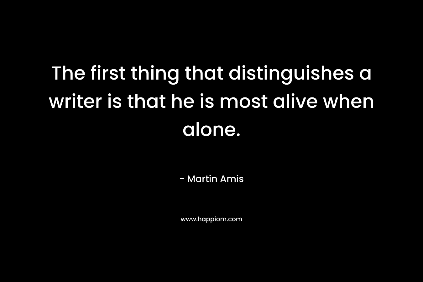 The first thing that distinguishes a writer is that he is most alive when alone. – Martin Amis