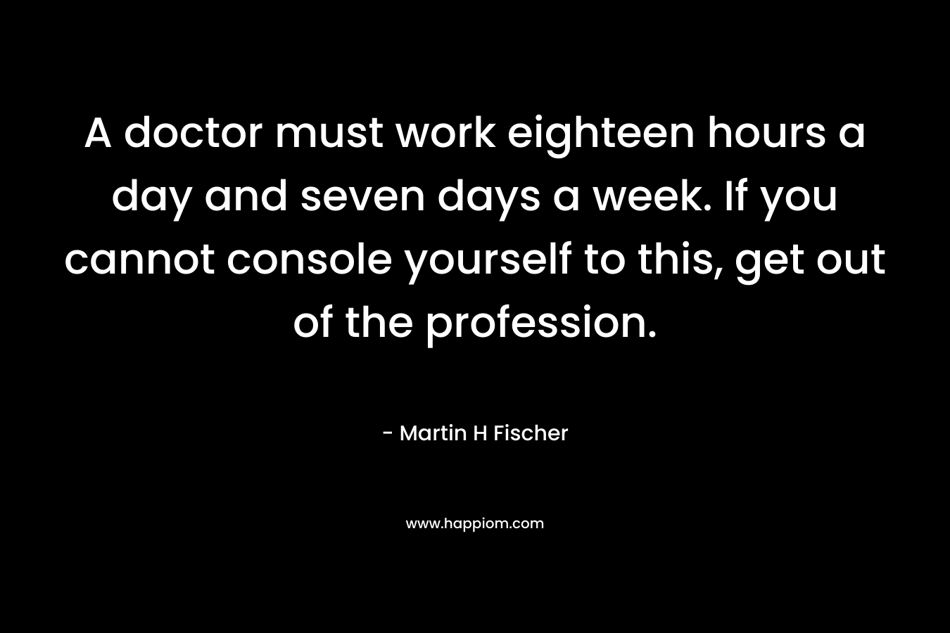 A doctor must work eighteen hours a day and seven days a week. If you cannot console yourself to this, get out of the profession. – Martin H Fischer