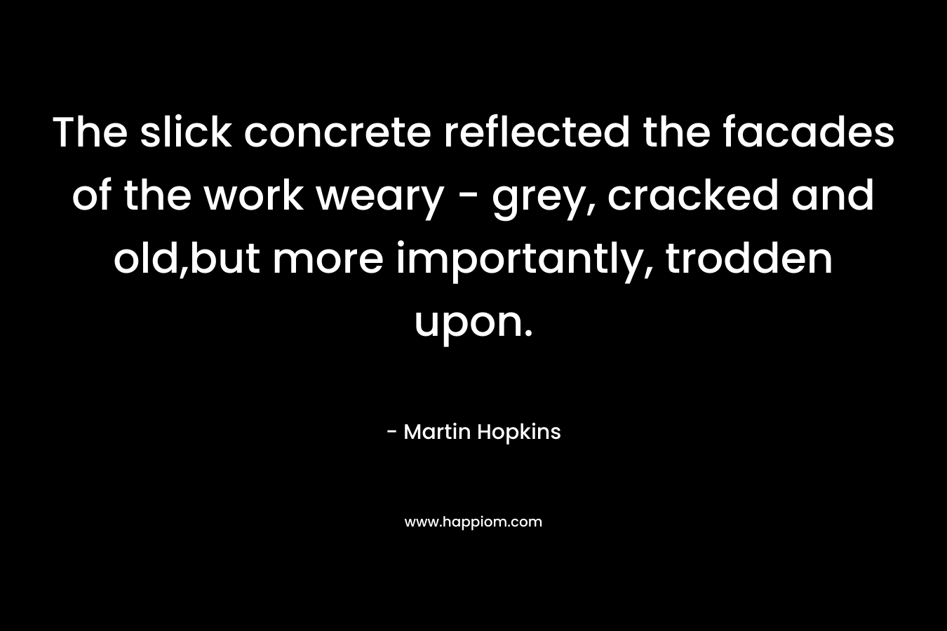 The slick concrete reflected the facades of the work weary – grey, cracked and old,but more importantly, trodden upon. – Martin Hopkins