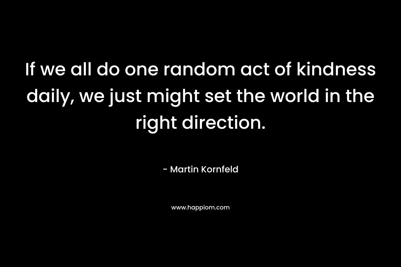 If we all do one random act of kindness daily, we just might set the world in the right direction. – Martin Kornfeld