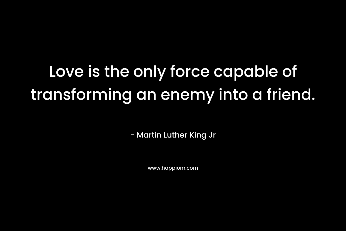 Love is the only force capable of transforming an enemy into a friend. – Martin Luther King Jr