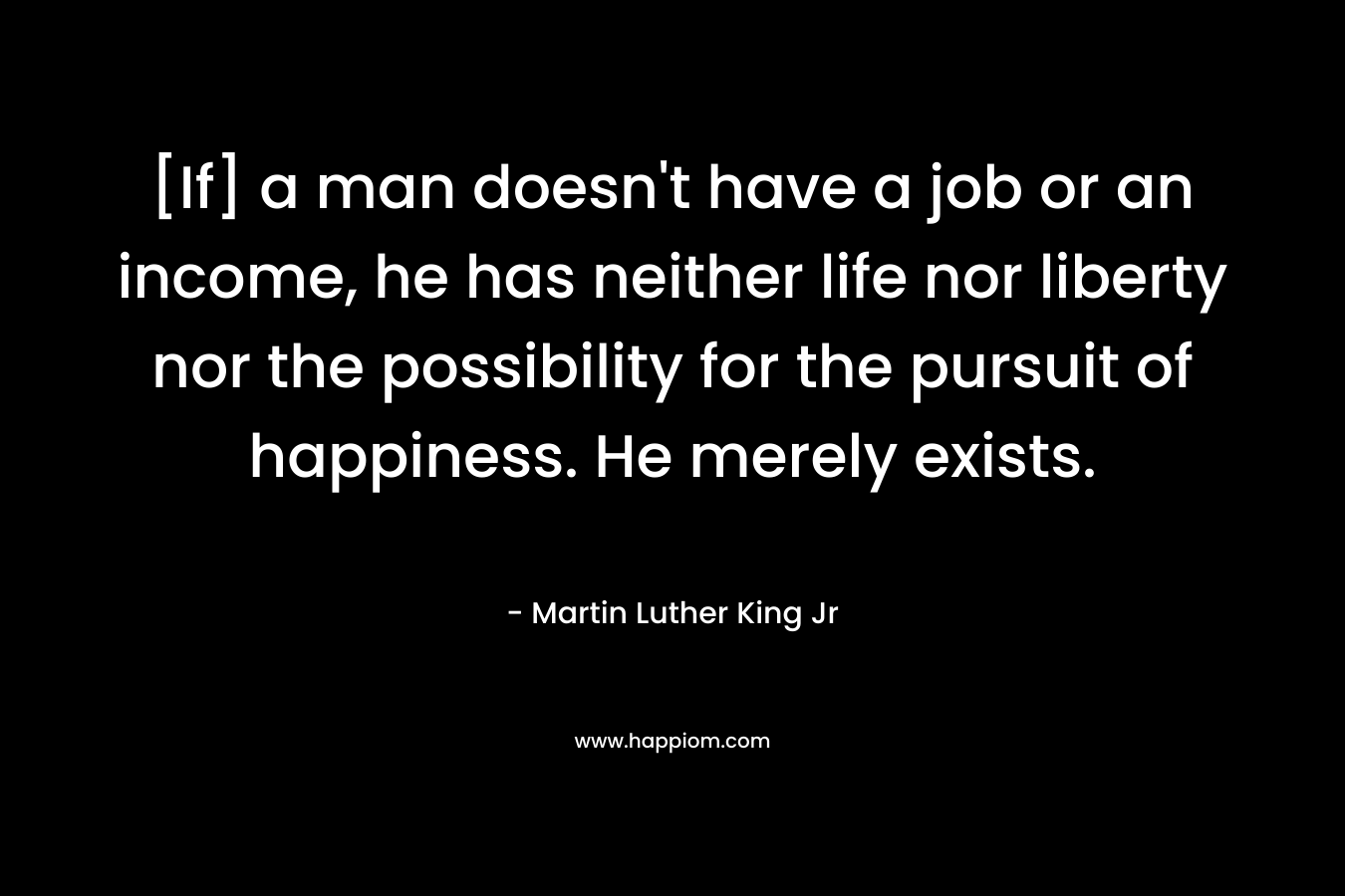 [If] a man doesn't have a job or an income, he has neither life nor liberty nor the possibility for the pursuit of happiness. He merely exists.