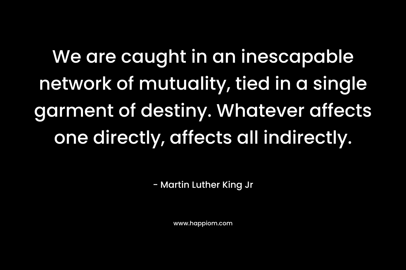 We are caught in an inescapable network of mutuality, tied in a single garment of destiny. Whatever affects one directly, affects all indirectly. – Martin Luther King Jr