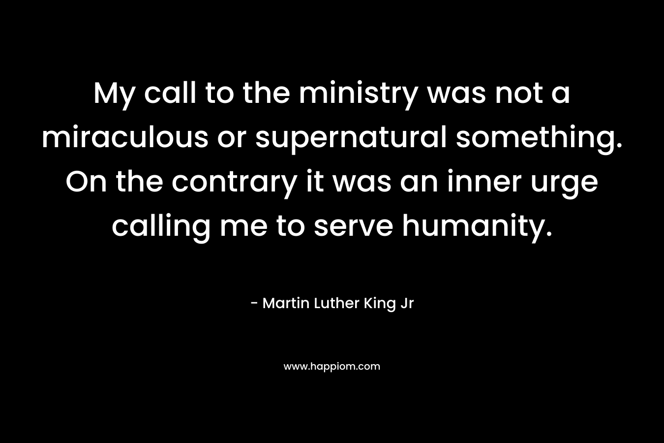 My call to the ministry was not a miraculous or supernatural something. On the contrary it was an inner urge calling me to serve humanity. – Martin Luther King Jr