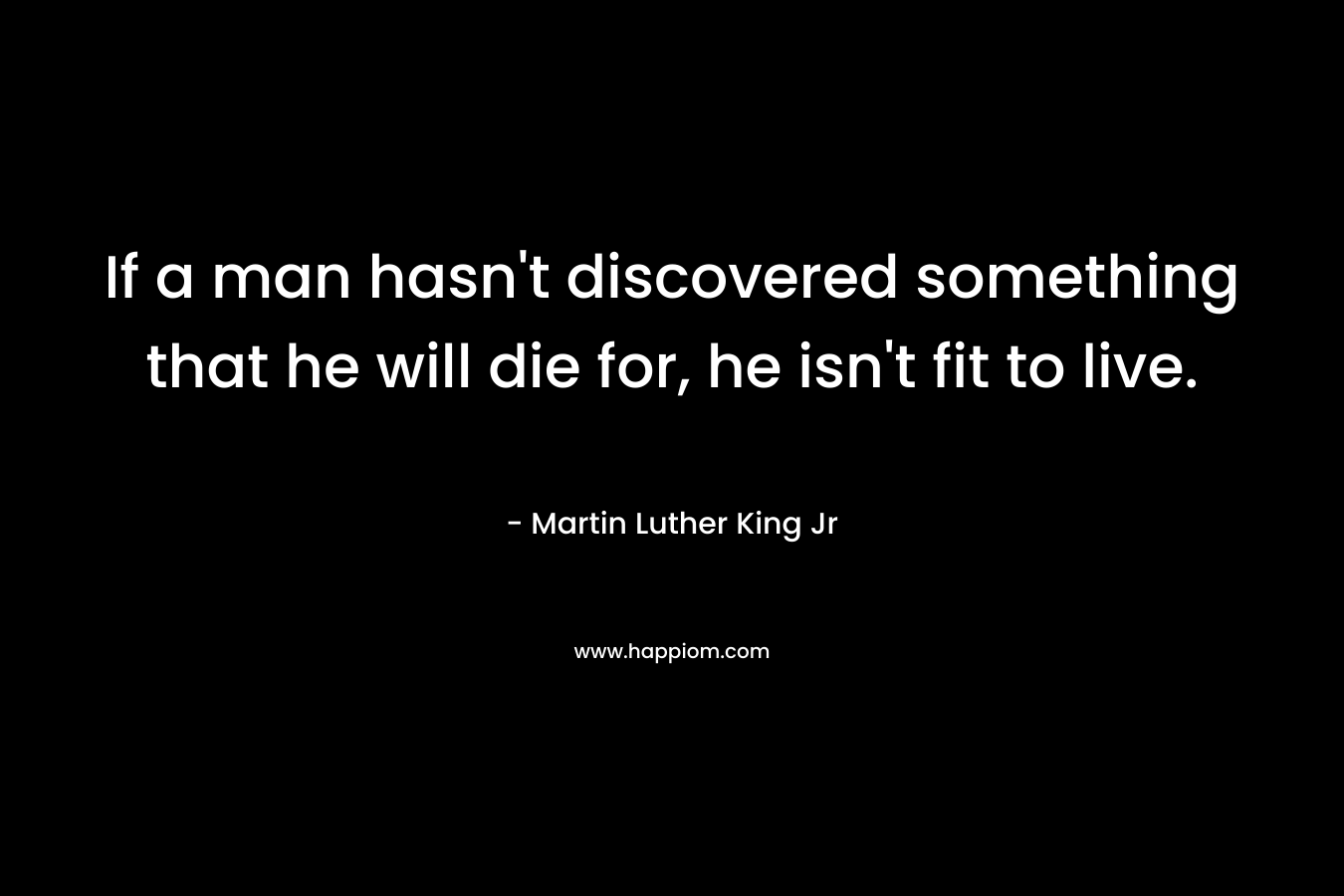If a man hasn't discovered something that he will die for, he isn't fit to live.