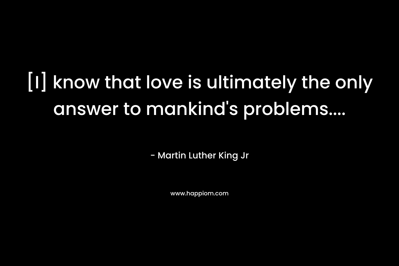 [I] know that love is ultimately the only answer to mankind’s problems…. – Martin Luther King Jr