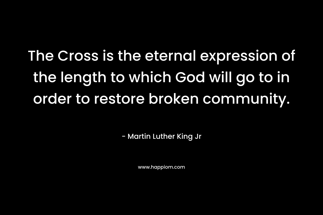The Cross is the eternal expression of the length to which God will go to in order to restore broken community. – Martin Luther King Jr