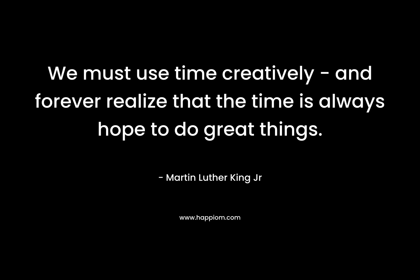 We must use time creatively - and forever realize that the time is always hope to do great things.