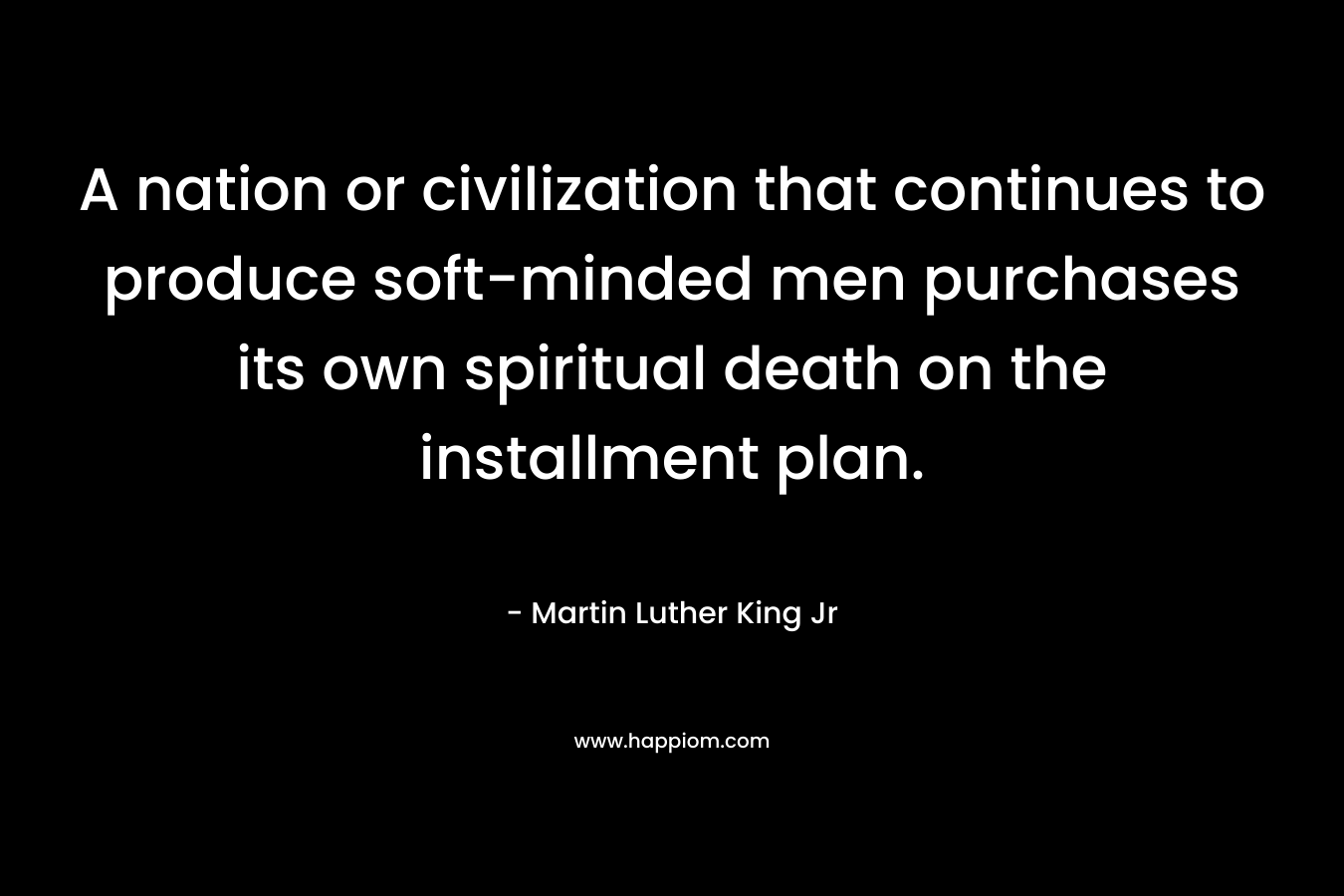 A nation or civilization that continues to produce soft-minded men purchases its own spiritual death on the installment plan. – Martin Luther King Jr