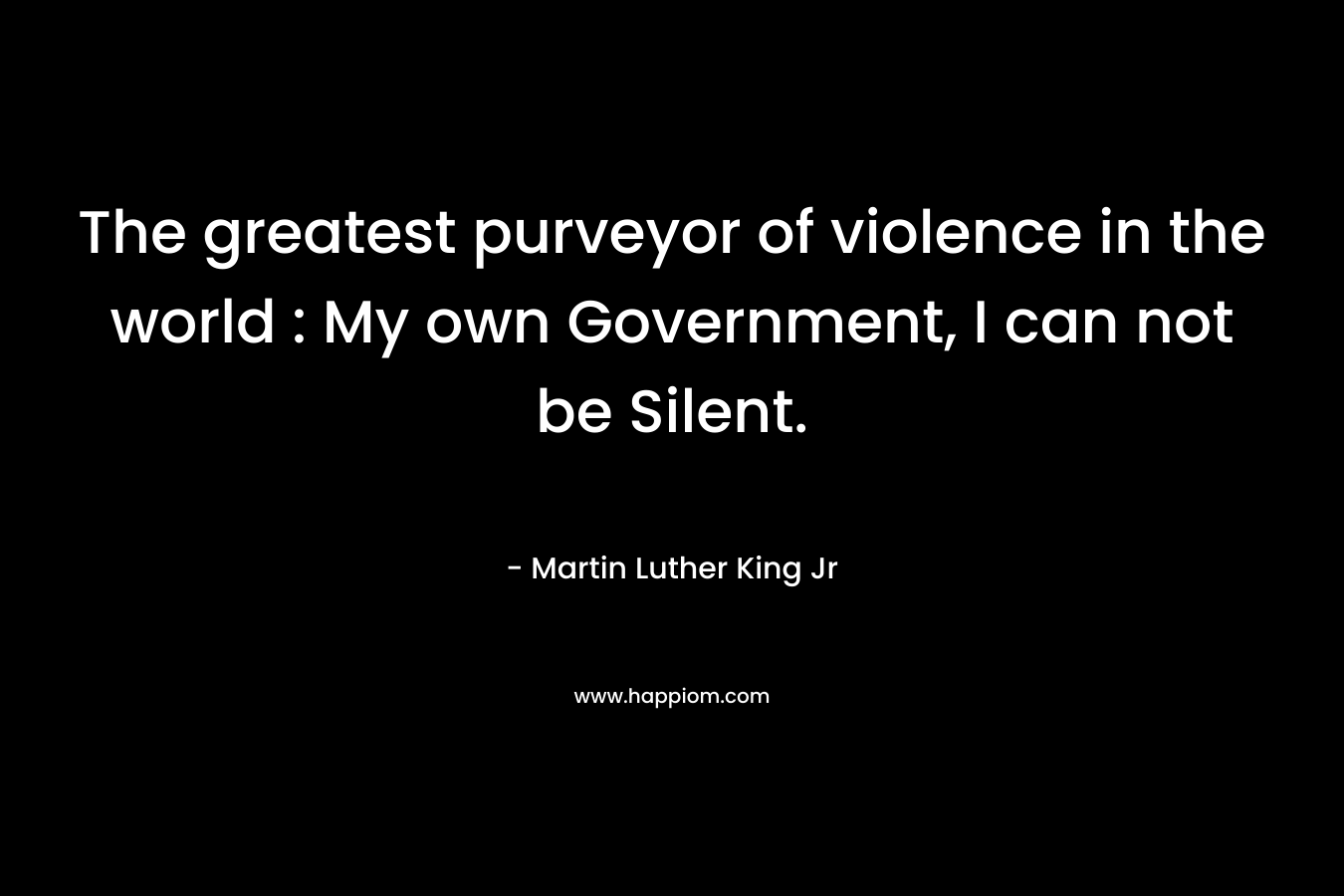 The greatest purveyor of violence in the world : My own Government, I can not be Silent. – Martin Luther King Jr