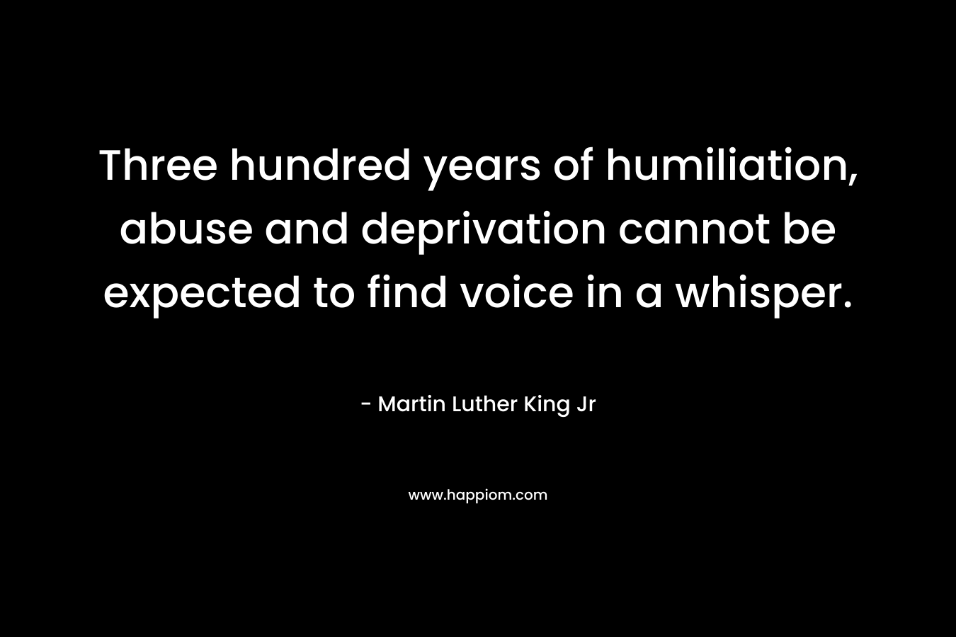 Three hundred years of humiliation, abuse and deprivation cannot be expected to find voice in a whisper. – Martin Luther King Jr
