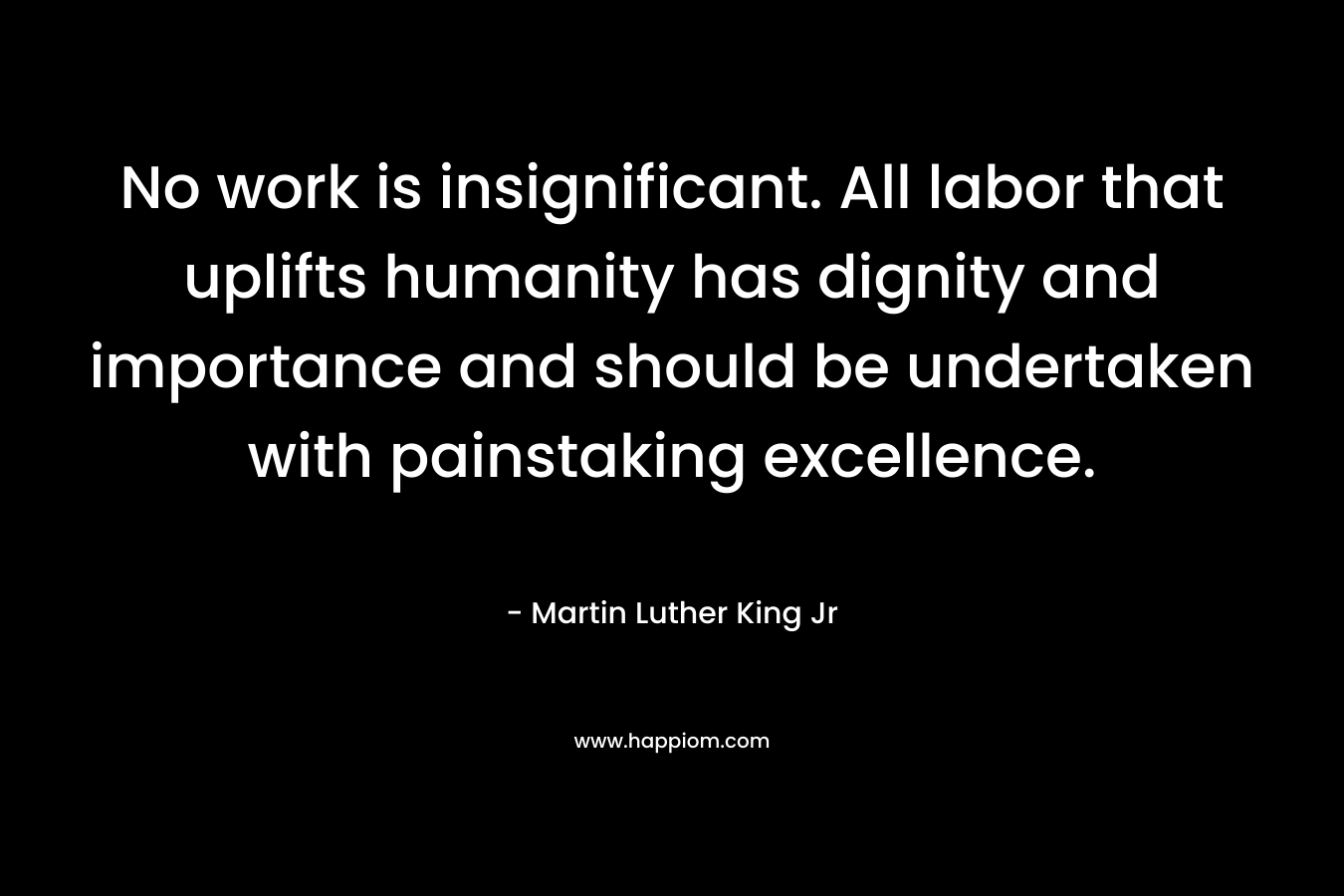 No work is insignificant. All labor that uplifts humanity has dignity and importance and should be undertaken with painstaking excellence. – Martin Luther King Jr