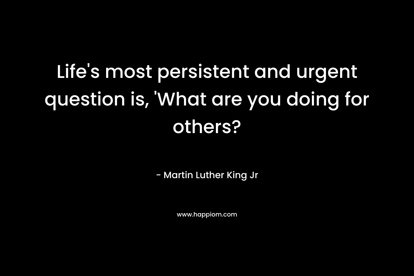 Life's most persistent and urgent question is, 'What are you doing for others?