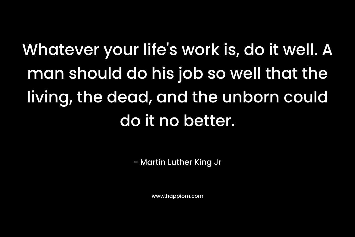 Whatever your life’s work is, do it well. A man should do his job so well that the living, the dead, and the unborn could do it no better. – Martin Luther King Jr