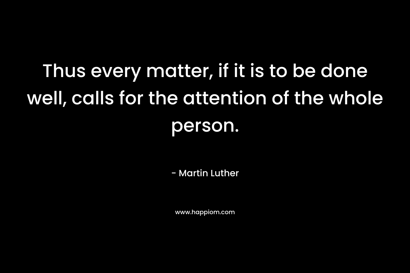 Thus every matter, if it is to be done well, calls for the attention of the whole person. – Martin Luther